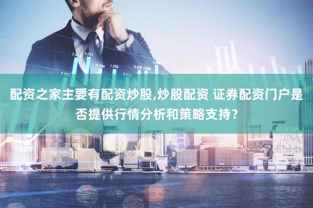 配资之家主要有配资炒股,炒股配资 证券配资门户是否提供行情分析和策略支持？