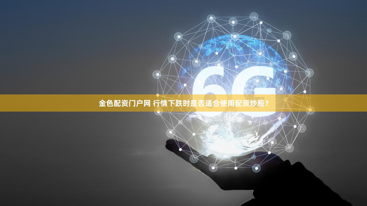 金色配资门户网 行情下跌时是否适合使用配资炒股？