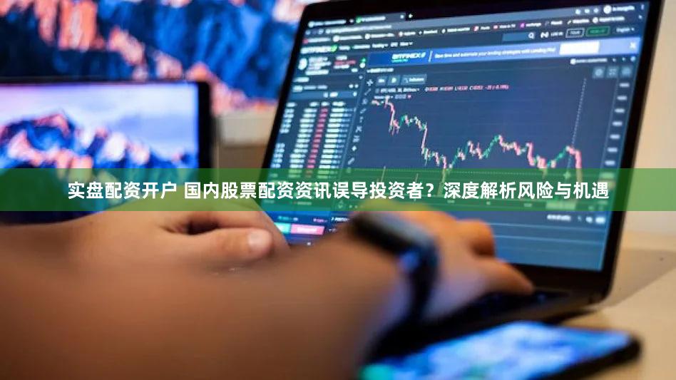实盘配资开户 国内股票配资资讯误导投资者？深度解析风险与机遇