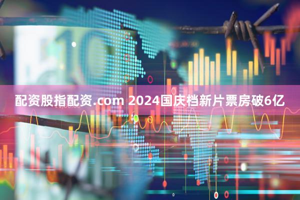配资股指配资.com 2024国庆档新片票房破6亿