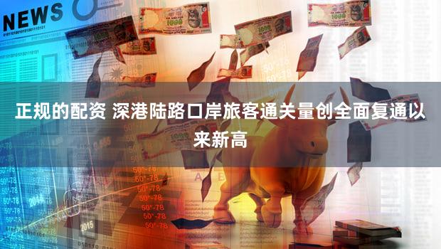 正规的配资 深港陆路口岸旅客通关量创全面复通以来新高