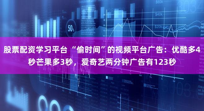 股票配资学习平台 “偷时间”的视频平台广告：优酷多4秒芒果多3秒，爱奇艺两分钟广告有123秒