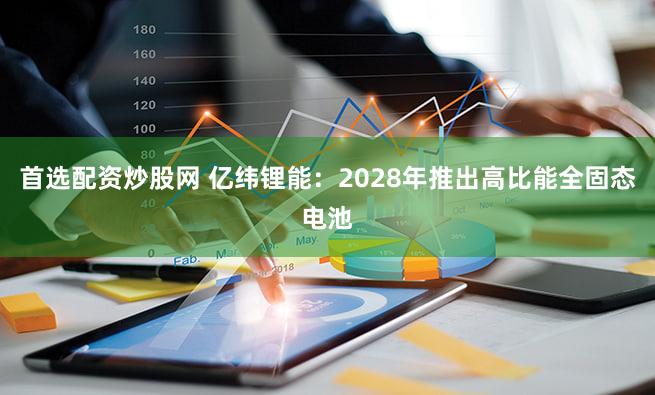 首选配资炒股网 亿纬锂能：2028年推出高比能全固态电池