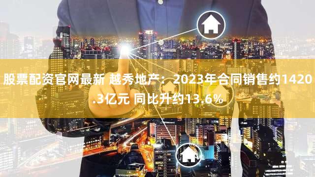 股票配资官网最新 越秀地产：2023年合同销售约1420.3亿元 同比升约13.6%