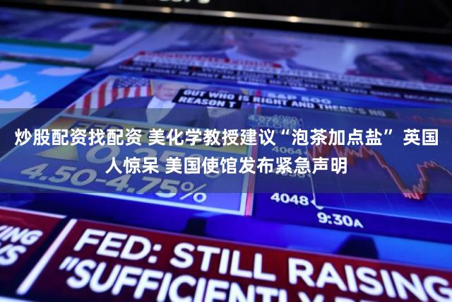 炒股配资找配资 美化学教授建议“泡茶加点盐” 英国人惊呆 美国使馆发布紧急声明