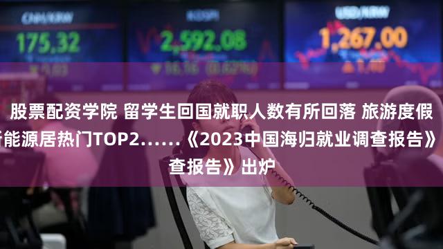 股票配资学院 留学生回国就职人数有所回落 旅游度假、新能源居热门TOP2……《2023中国海归就业调查报告》出炉