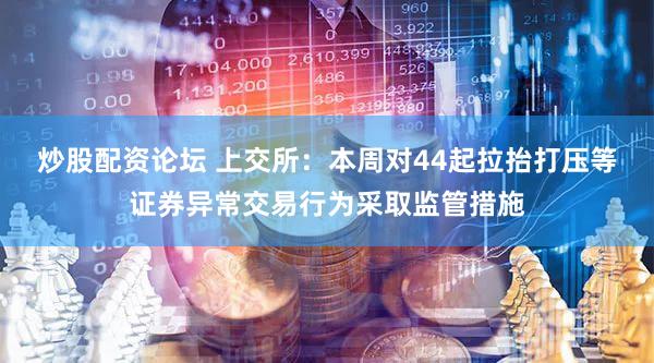 炒股配资论坛 上交所：本周对44起拉抬打压等证券异常交易行为采取监管措施