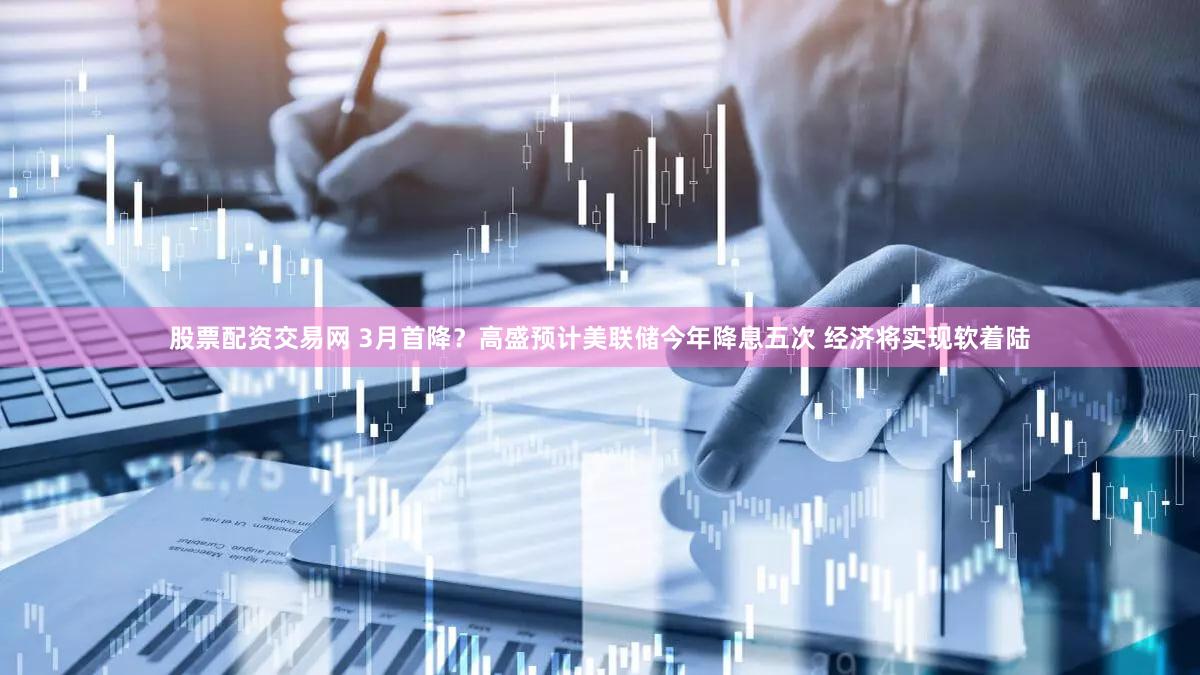 股票配资交易网 3月首降？高盛预计美联储今年降息五次 经济将实现软着陆