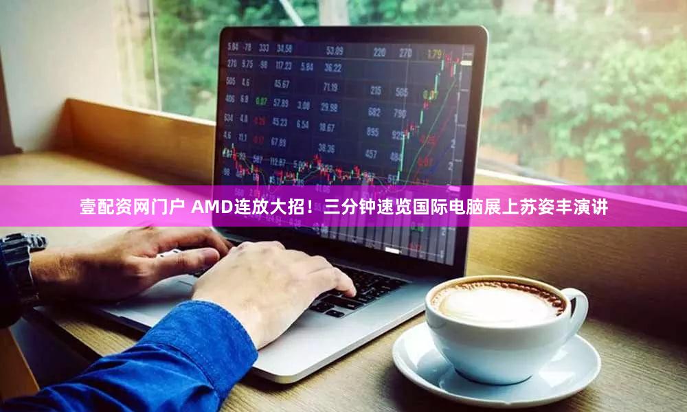 壹配资网门户 AMD连放大招！三分钟速览国际电脑展上苏姿丰演讲