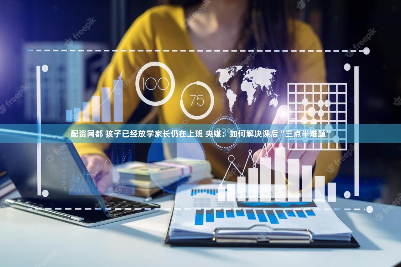 配资网都 孩子已经放学家长仍在上班 央媒：如何解决课后“三点半难题”