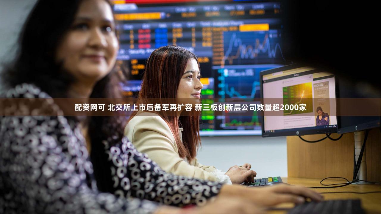配资网可 北交所上市后备军再扩容 新三板创新层公司数量超2000家