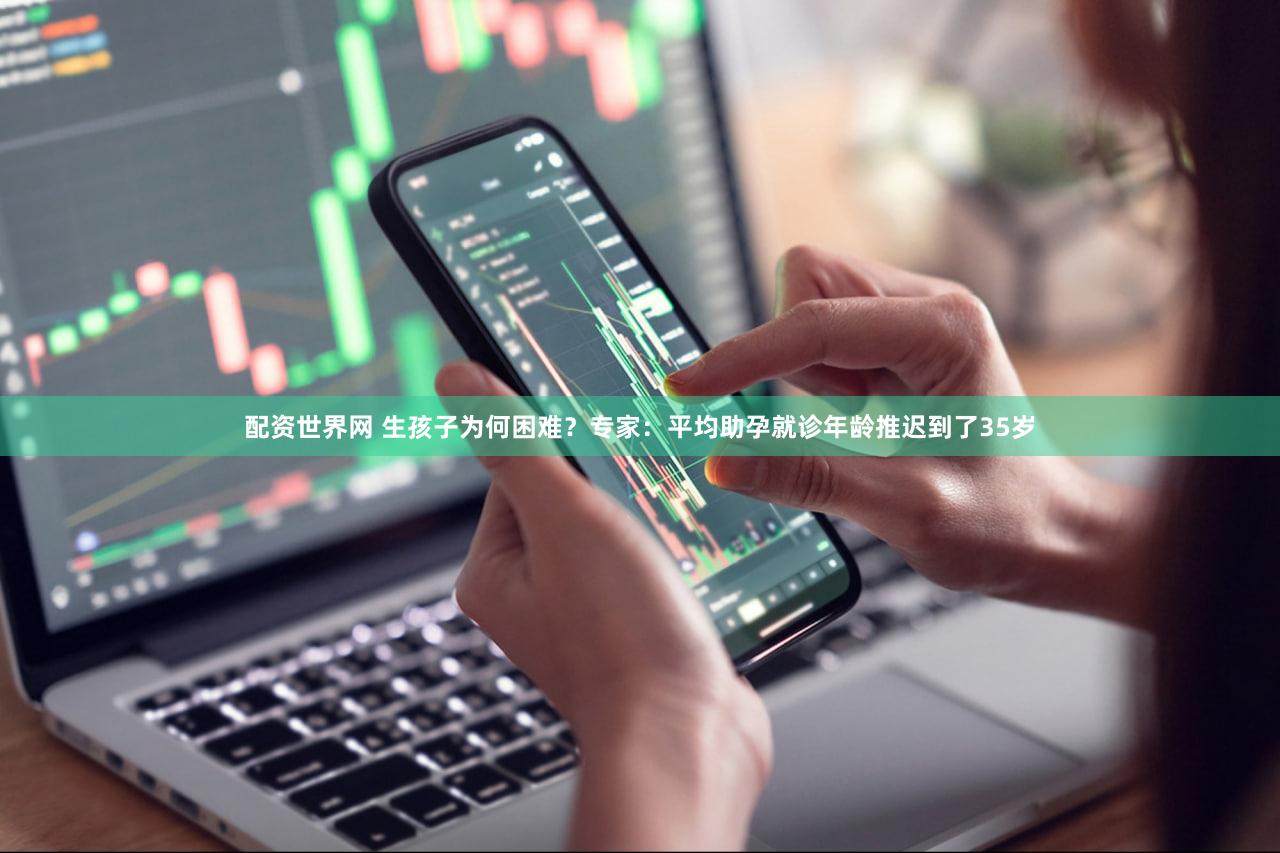 配资世界网 生孩子为何困难？专家：平均助孕就诊年龄推迟到了35岁