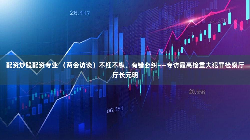 配资炒股配资专业 （两会访谈）不枉不纵、有错必纠——专访最高检重大犯罪检察厅厅长元明