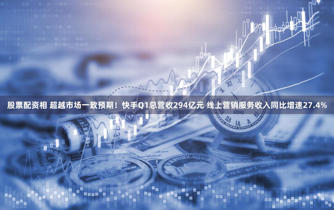 股票配资相 超越市场一致预期！快手Q1总营收294亿元 线上营销服务收入同比增速27.4%