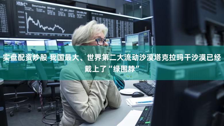 实盘配资炒股 我国最大、世界第二大流动沙漠塔克拉玛干沙漠已经戴上了“绿围脖”