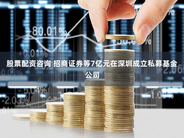 股票配资咨询 招商证券等7亿元在深圳成立私募基金公司