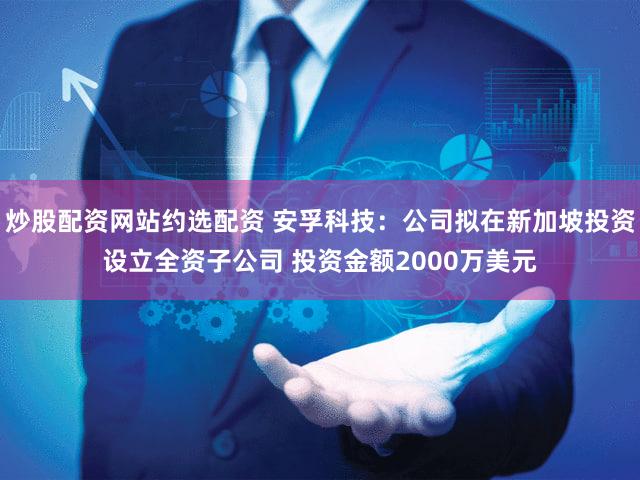 炒股配资网站约选配资 安孚科技：公司拟在新加坡投资设立全资子公司 投资金额2000万美元