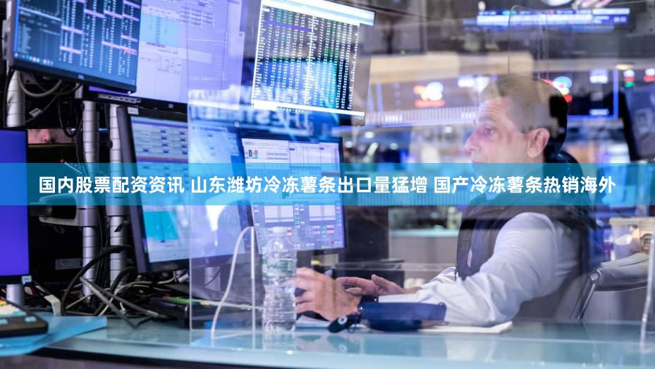 国内股票配资资讯 山东潍坊冷冻薯条出口量猛增 国产冷冻薯条热销海外
