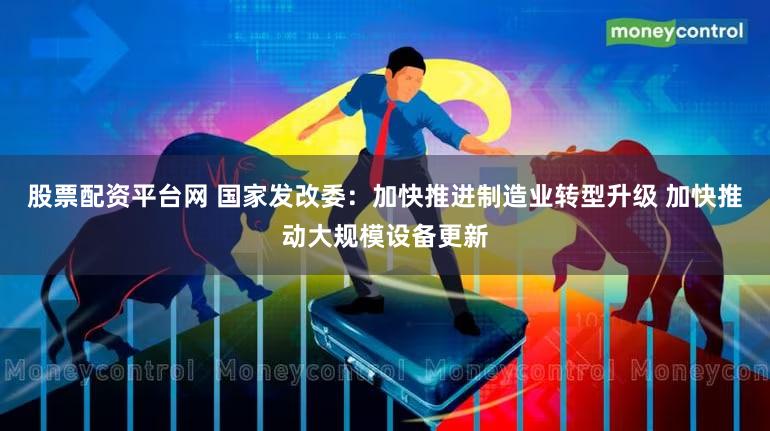 股票配资平台网 国家发改委：加快推进制造业转型升级 加快推动大规模设备更新