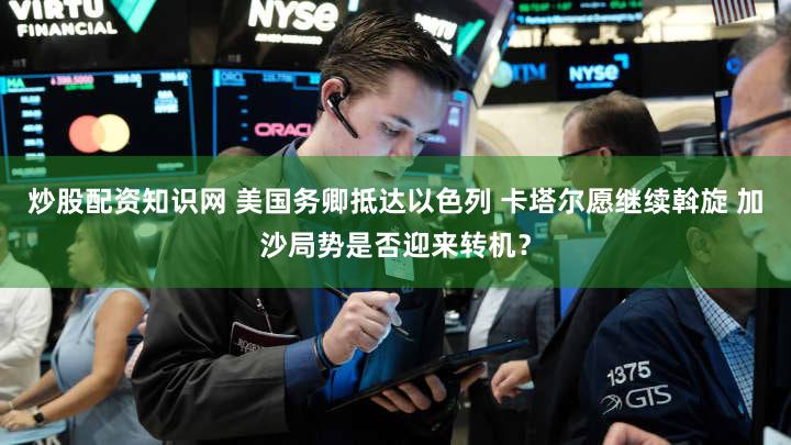 炒股配资知识网 美国务卿抵达以色列 卡塔尔愿继续斡旋 加沙局势是否迎来转机？