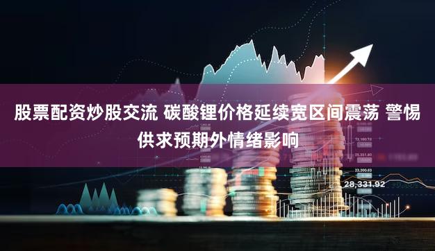 股票配资炒股交流 碳酸锂价格延续宽区间震荡 警惕供求预期外情绪影响