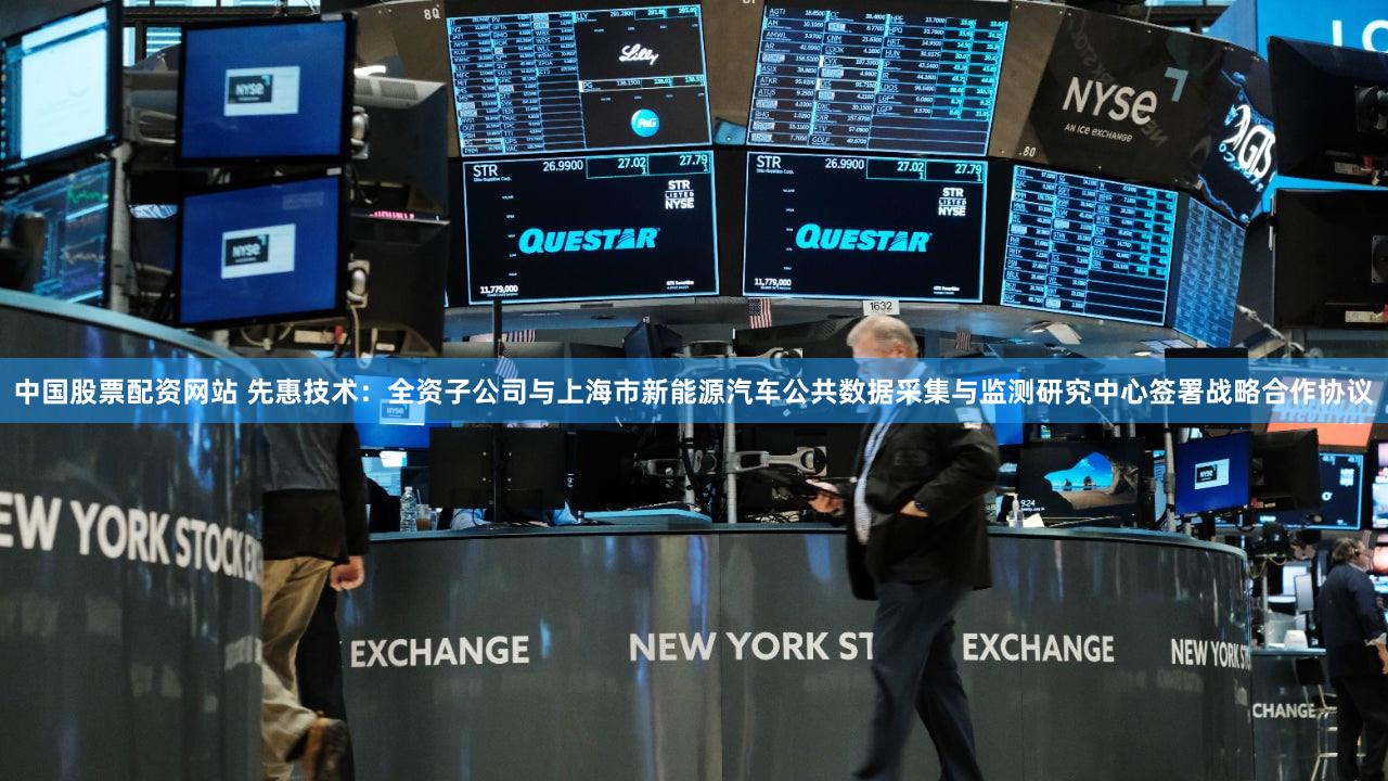 中国股票配资网站 先惠技术：全资子公司与上海市新能源汽车公共数据采集与监测研究中心签署战略合作协议