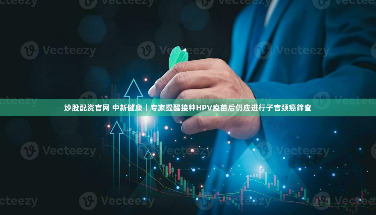 炒股配资官网 中新健康丨专家提醒接种HPV疫苗后仍应进行子宫颈癌筛查