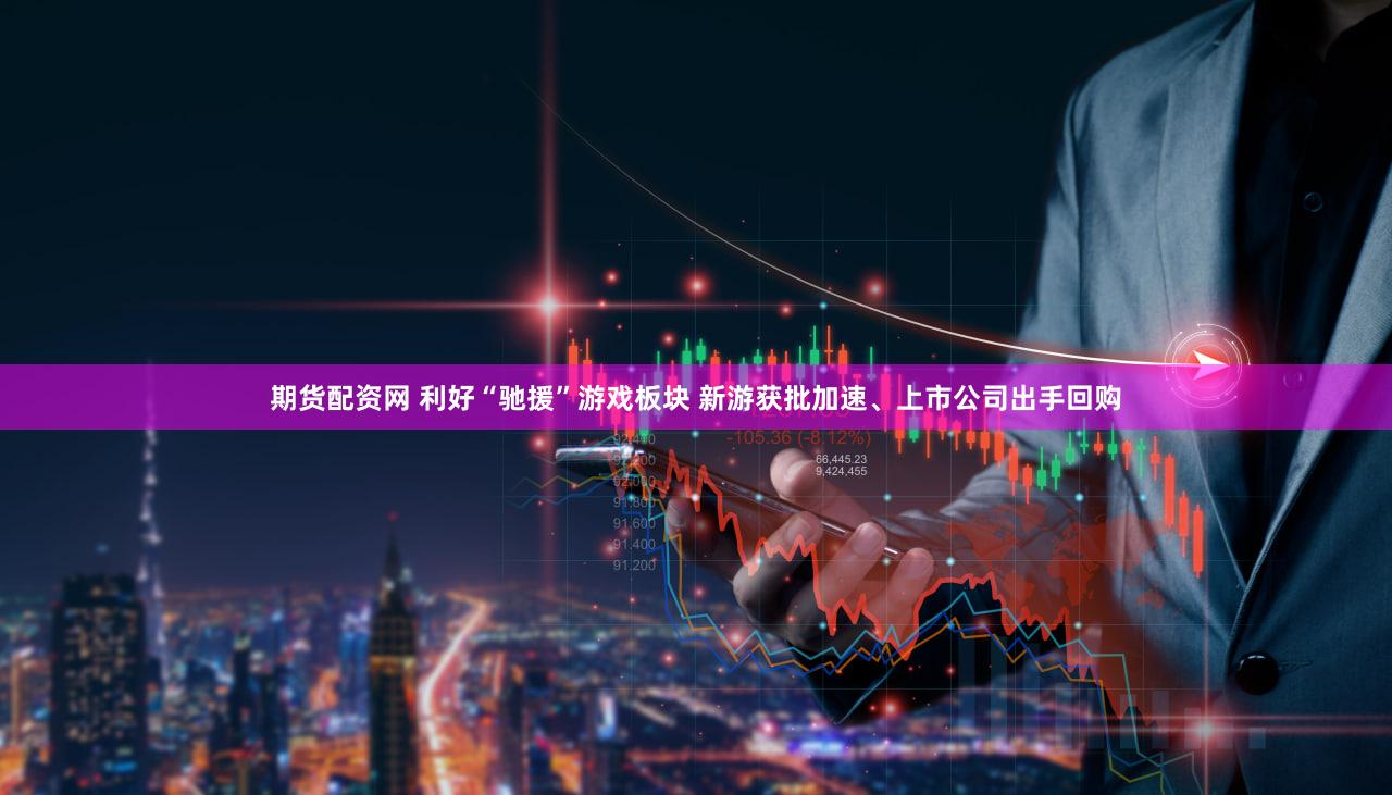 期货配资网 利好“驰援”游戏板块 新游获批加速、上市公司出手回购