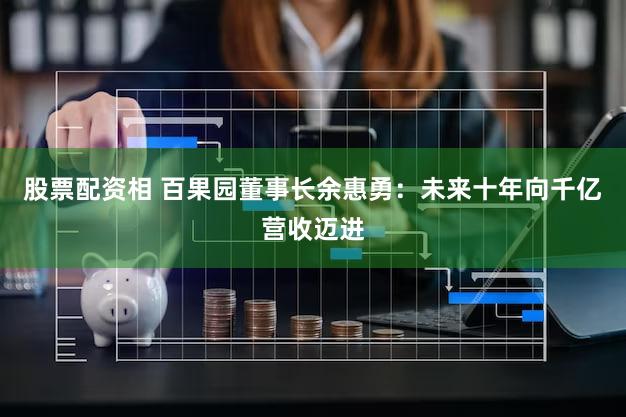 股票配资相 百果园董事长余惠勇：未来十年向千亿营收迈进