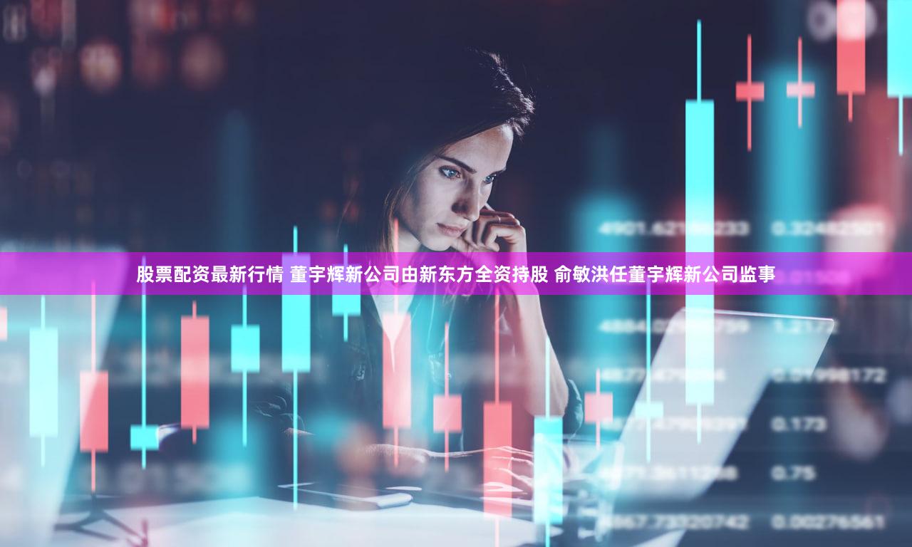 股票配资最新行情 董宇辉新公司由新东方全资持股 俞敏洪任董宇辉新公司监事