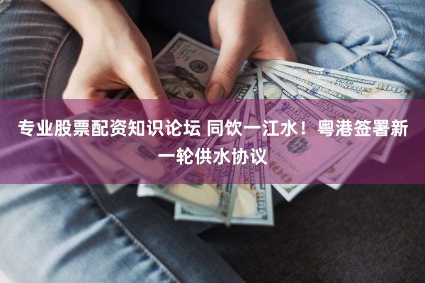 专业股票配资知识论坛 同饮一江水！粤港签署新一轮供水协议