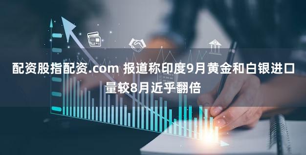 配资股指配资.com 报道称印度9月黄金和白银进口量较8月近乎翻倍