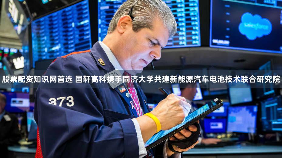 股票配资知识网首选 国轩高科携手同济大学共建新能源汽车电池技术联合研究院