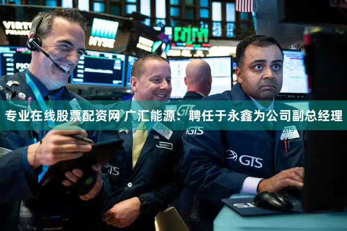 专业在线股票配资网 广汇能源：聘任于永鑫为公司副总经理