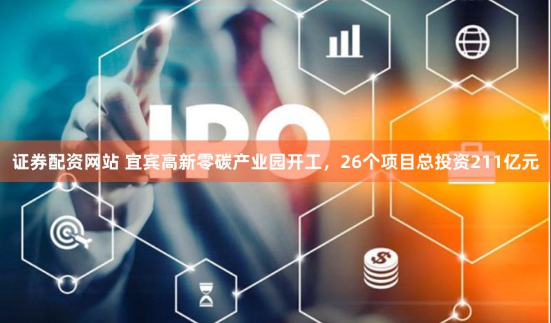 证券配资网站 宜宾高新零碳产业园开工，26个项目总投资211亿元