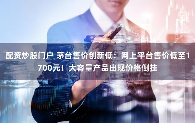 配资炒股门户 茅台售价创新低：网上平台售价低至1700元！大容量产品出现价格倒挂