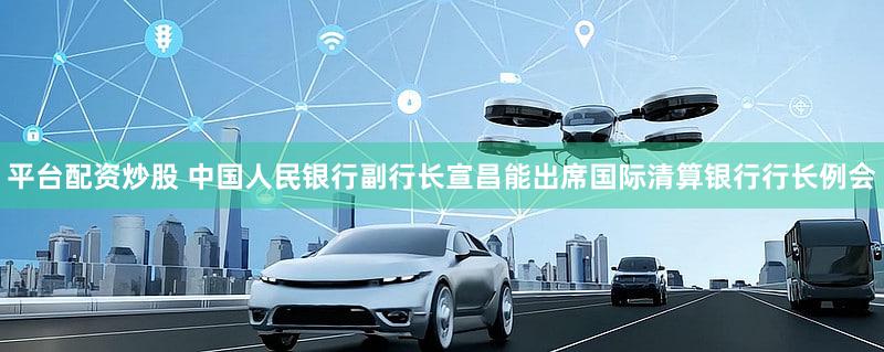 平台配资炒股 中国人民银行副行长宣昌能出席国际清算银行行长例会