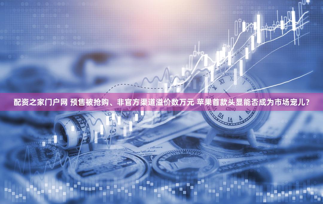 配资之家门户网 预售被抢购、非官方渠道溢价数万元 苹果首款头显能否成为市场宠儿？
