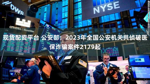现货配资平台 公安部：2023年全国公安机关共侦破医保诈骗案件2179起