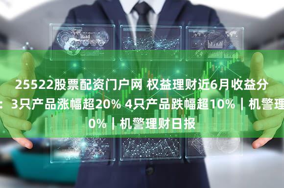 25522股票配资门户网 权益理财近6月收益分化明显：3只产品涨幅超20% 4只产品跌幅超10%｜机警理财日报