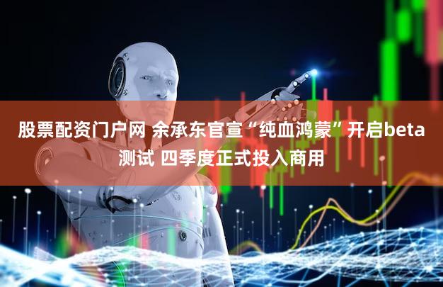 股票配资门户网 余承东官宣“纯血鸿蒙”开启beta测试 四季度正式投入商用