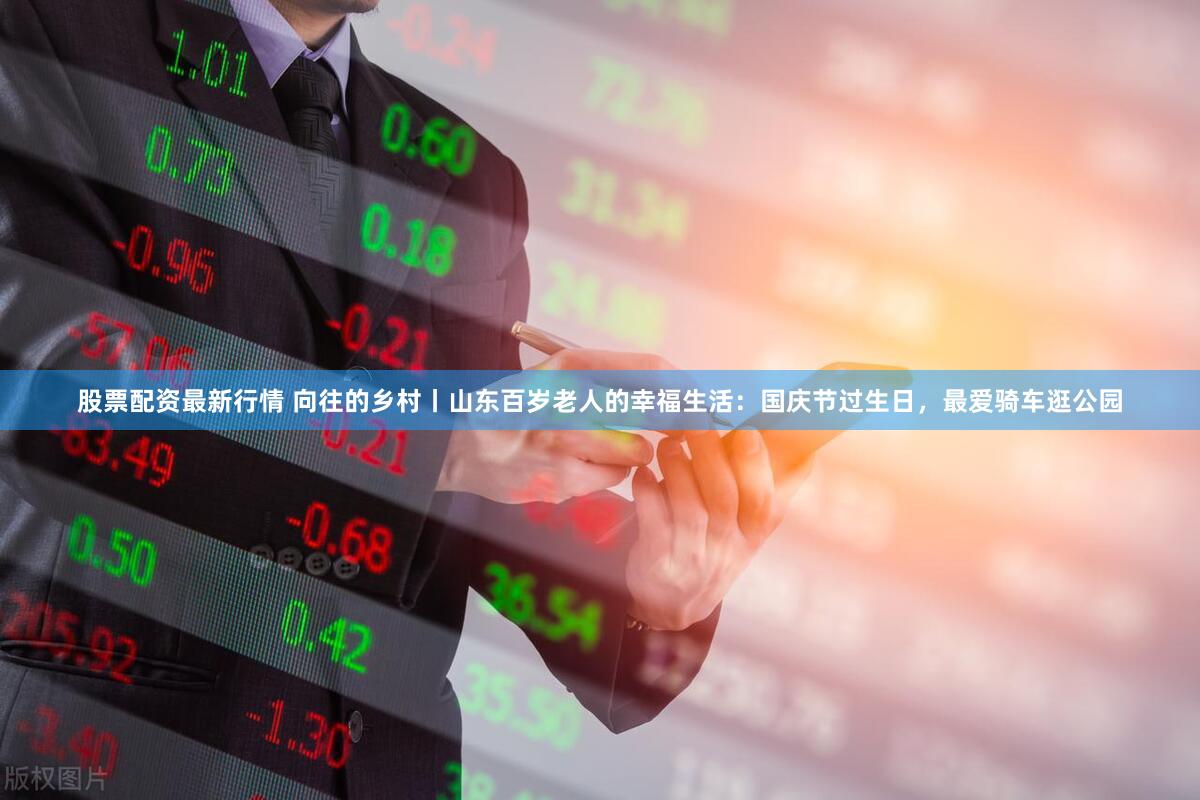 股票配资最新行情 向往的乡村丨山东百岁老人的幸福生活：国庆节过生日，最爱骑车逛公园