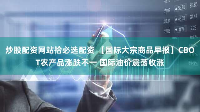 炒股配资网站拾必选配资 【国际大宗商品早报】CBOT农产品涨跌不一 国际油价震荡收涨