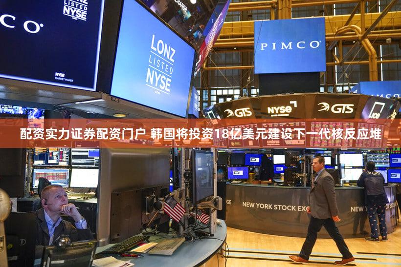 配资实力证券配资门户 韩国将投资18亿美元建设下一代核反应堆