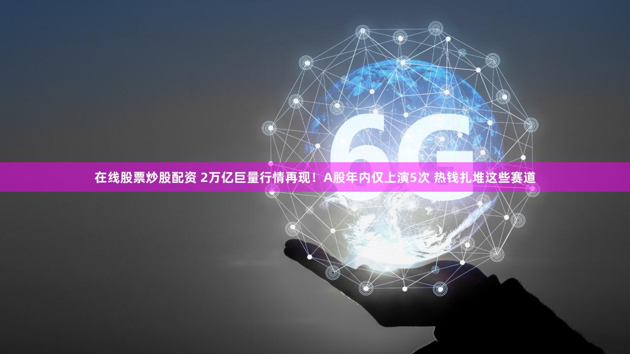 在线股票炒股配资 2万亿巨量行情再现！A股年内仅上演5次 热钱扎堆这些赛道
