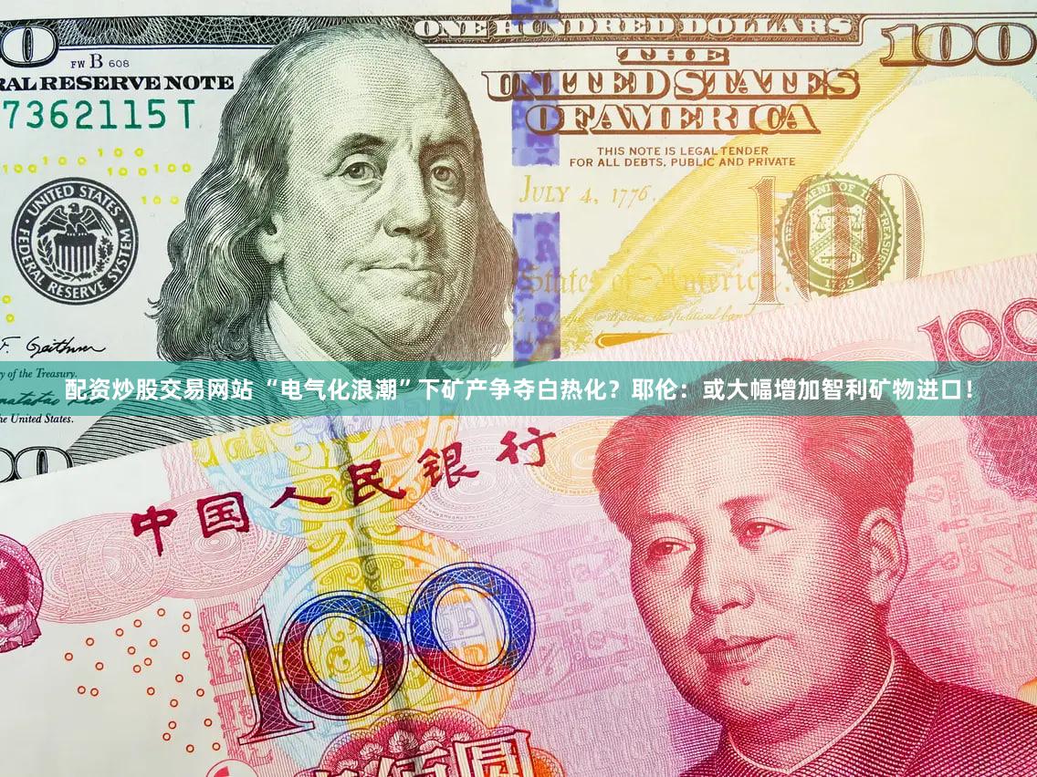 配资炒股交易网站 “电气化浪潮”下矿产争夺白热化？耶伦：或大幅增加智利矿物进口！