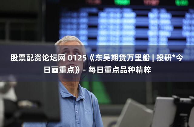 股票配资论坛网 0125《东吴期货万里船 | 投研*今日画重点》- 每日重点品种精粹