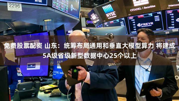 免费股票配资 山东：统筹布局通用和垂直大模型算力 将建成5A级省级新型数据中心25个以上