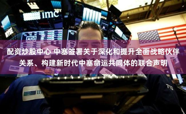配资炒股中心 中塞签署关于深化和提升全面战略伙伴关系、构建新时代中塞命运共同体的联合声明
