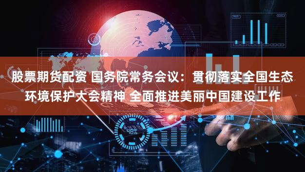 股票期货配资 国务院常务会议：贯彻落实全国生态环境保护大会精神 全面推进美丽中国建设工作